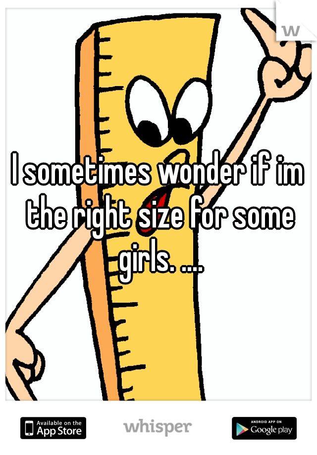 I sometimes wonder if im the right size for some girls. ....