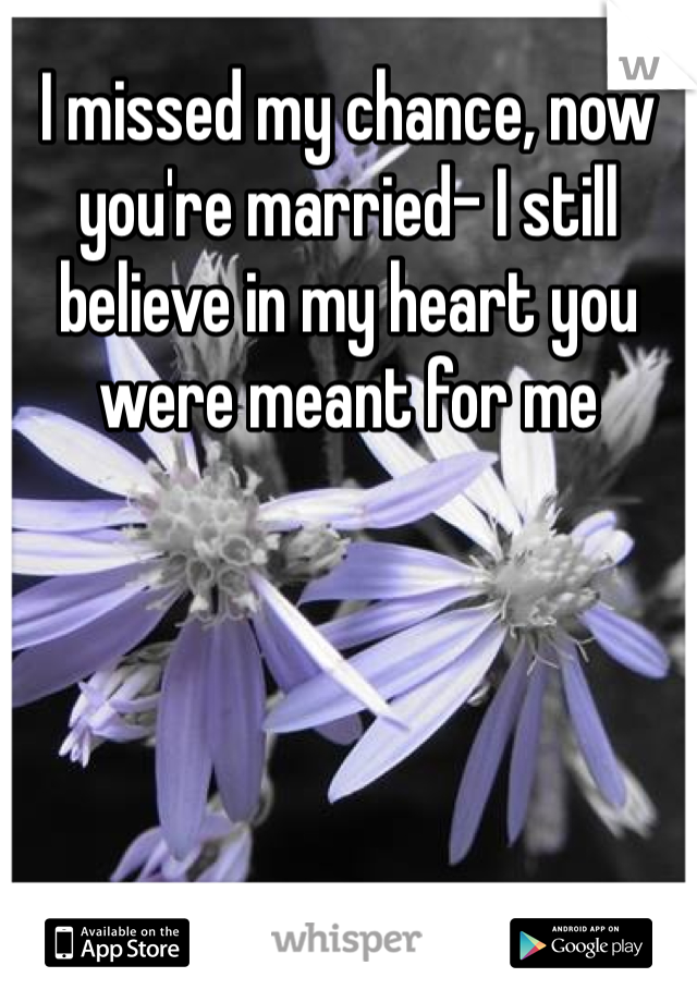 I missed my chance, now you're married- I still believe in my heart you were meant for me
