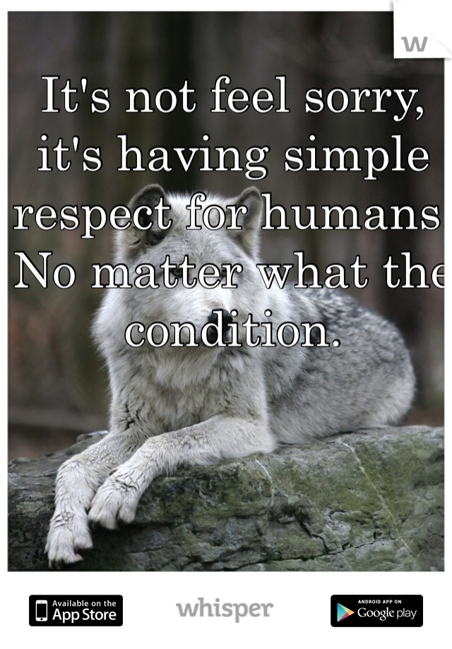 It's not feel sorry, it's having simple respect for humans. No matter what the condition.