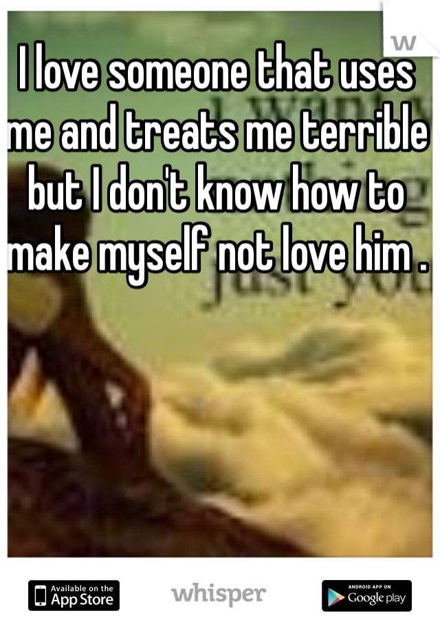 I love someone that uses me and treats me terrible but I don't know how to make myself not love him . 