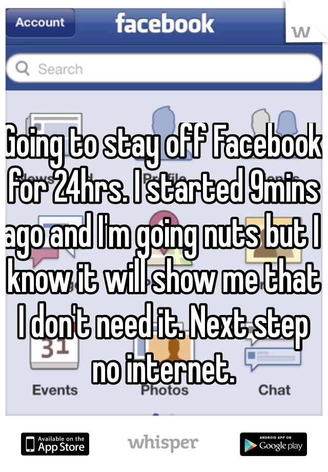 Going to stay off Facebook for 24hrs. I started 9mins ago and I'm going nuts but I know it will show me that I don't need it. Next step no internet. 