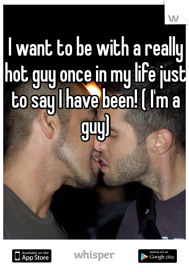 I want to be with a really hot guy once in my life just to say I have been! ( I'm a guy)