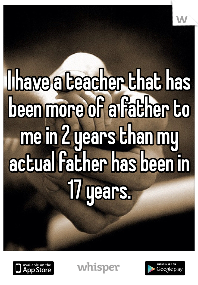 I have a teacher that has been more of a father to me in 2 years than my actual father has been in 17 years. 