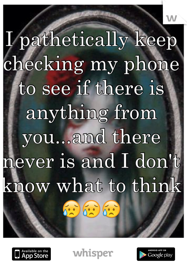 I pathetically keep checking my phone to see if there is anything from you...and there never is and I don't know what to think 😥😥😥
