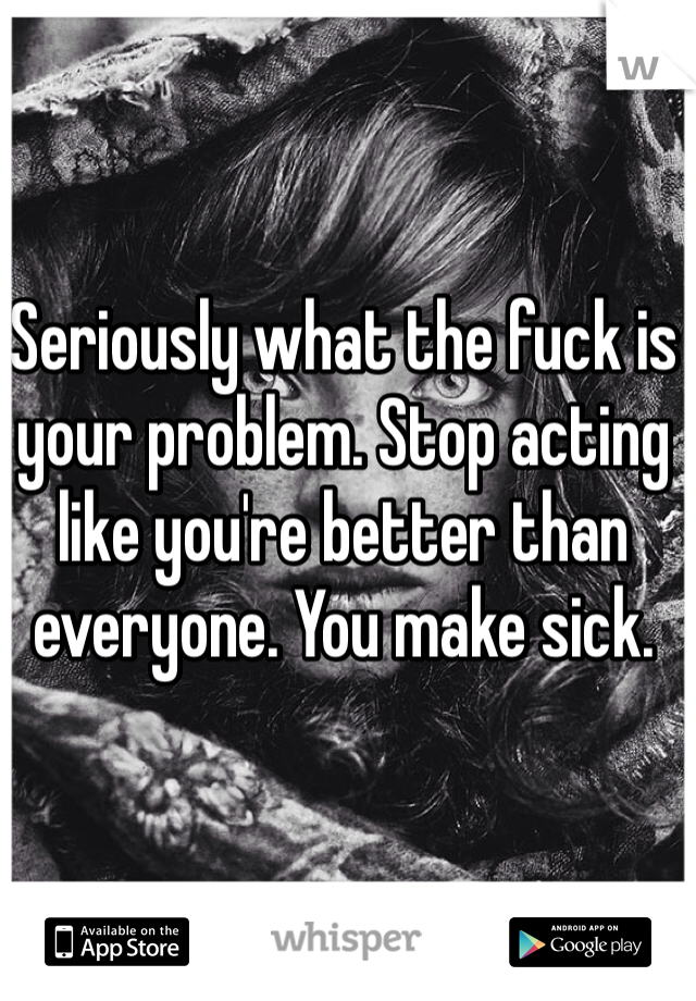 Seriously what the fuck is your problem. Stop acting like you're better than everyone. You make sick.