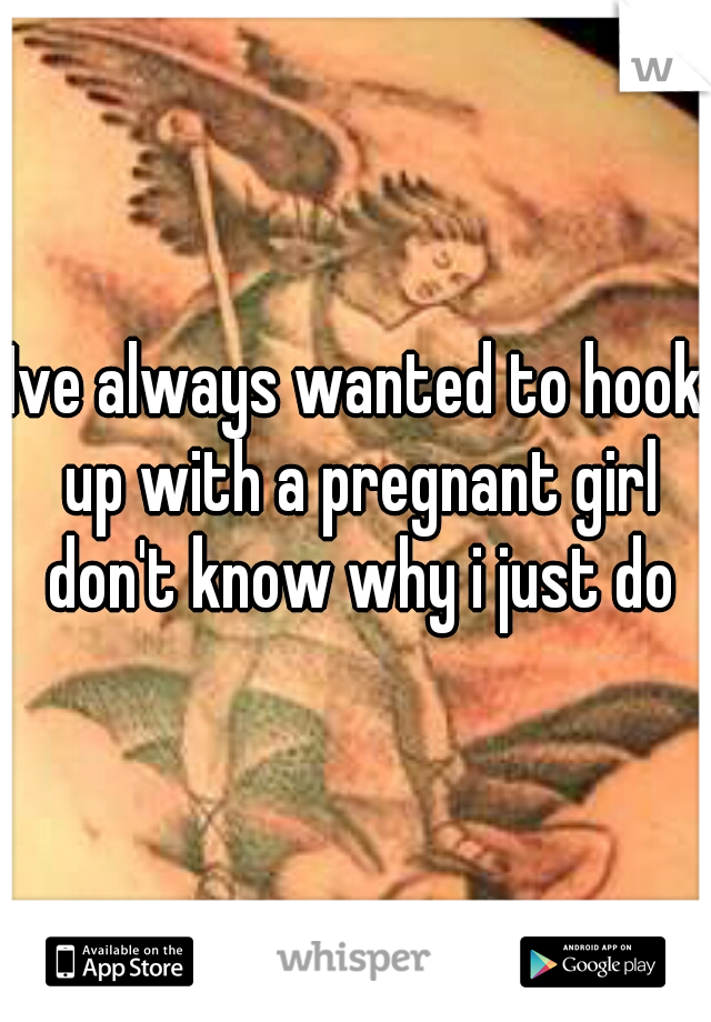 Ive always wanted to hook up with a pregnant girl don't know why i just do