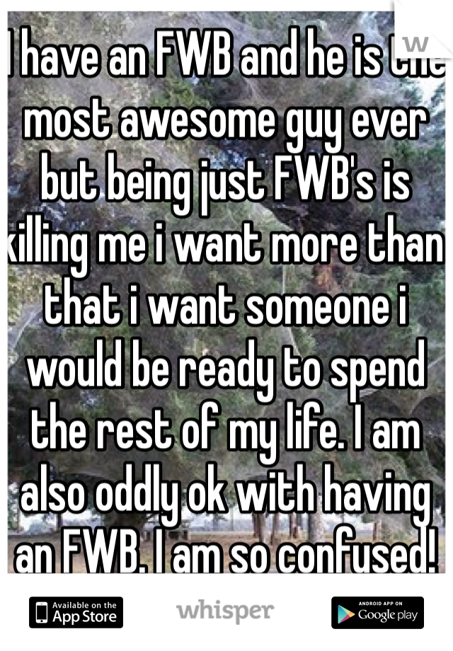 I have an FWB and he is the most awesome guy ever but being just FWB's is killing me i want more than that i want someone i would be ready to spend the rest of my life. I am also oddly ok with having an FWB. I am so confused!