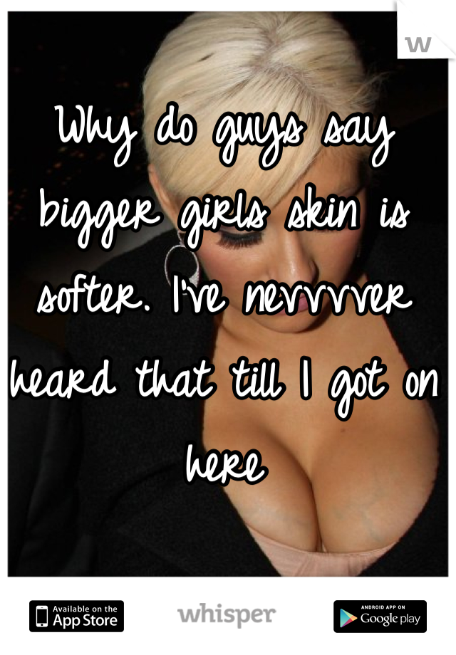 Why do guys say bigger girls skin is softer. I've nevvvver heard that till I got on here