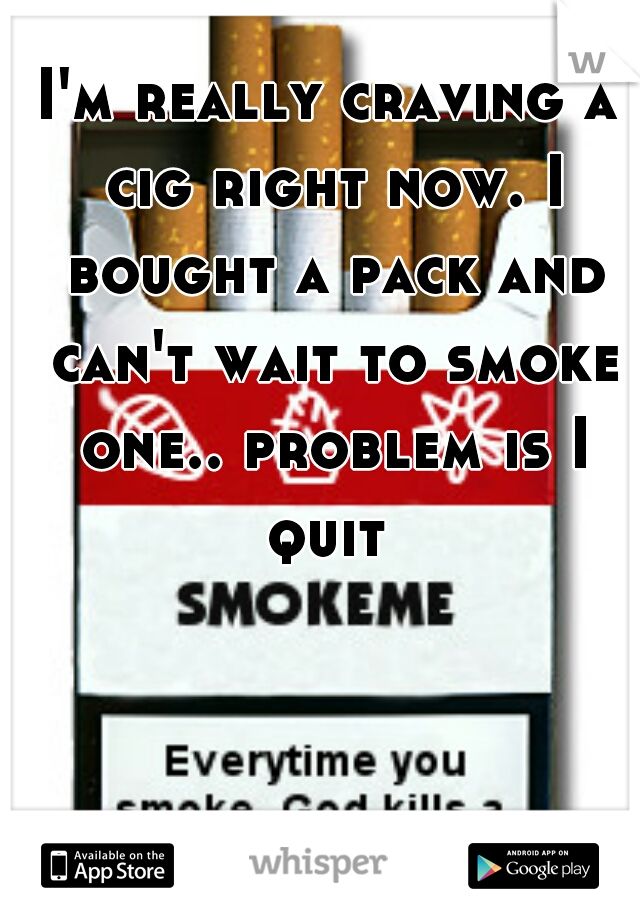 I'm really craving a cig right now. I bought a pack and can't wait to smoke one.. problem is I quit 