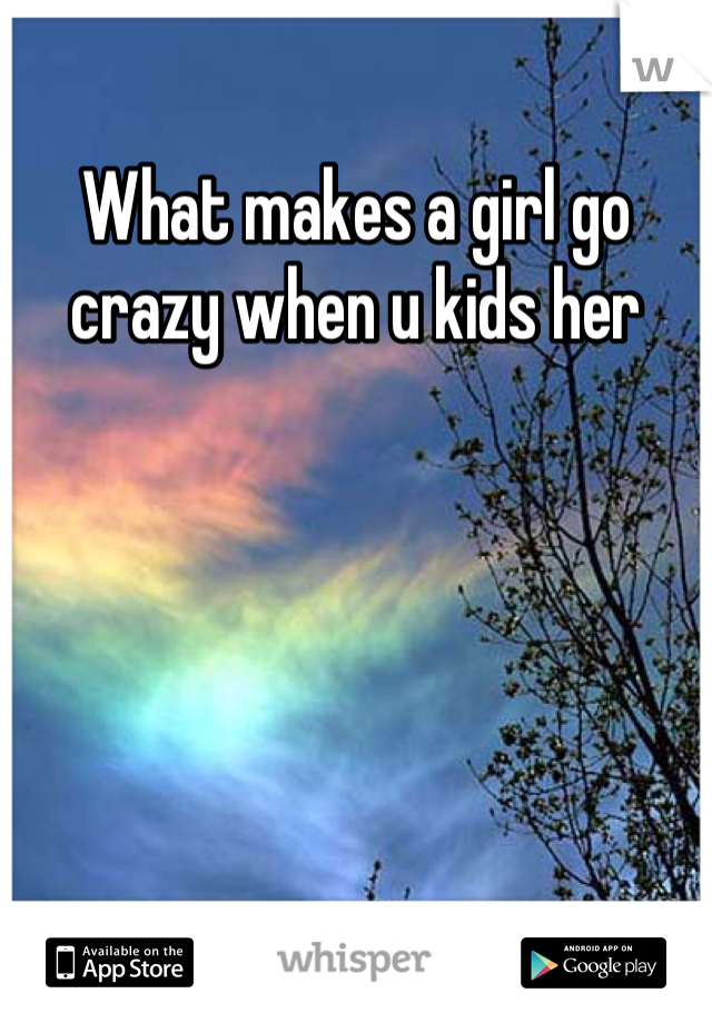What makes a girl go crazy when u kids her