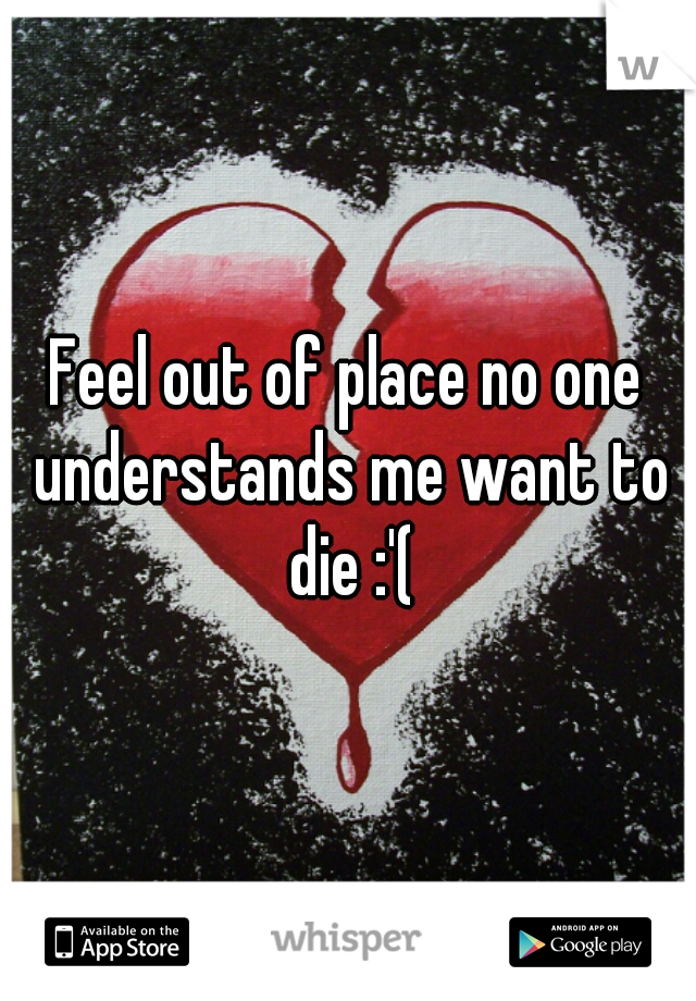 Feel out of place no one understands me want to die :'(