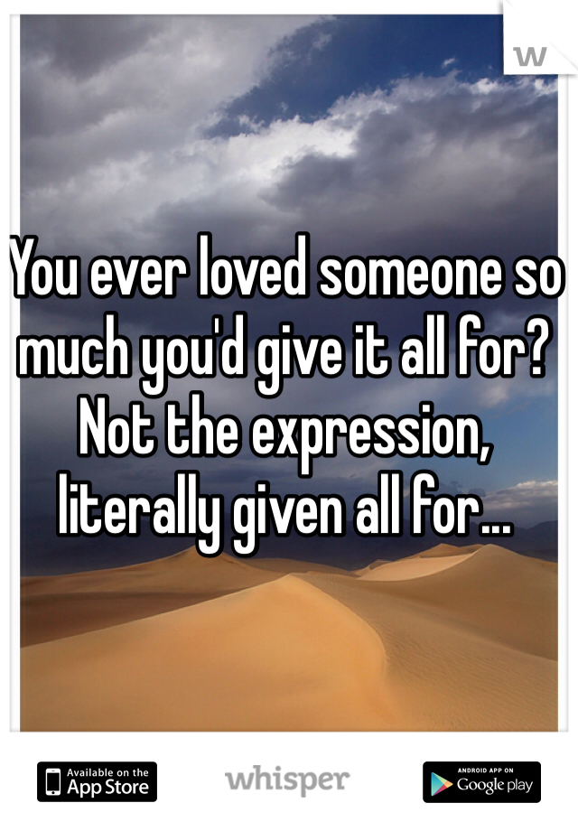 You ever loved someone so much you'd give it all for? 
Not the expression, literally given all for...