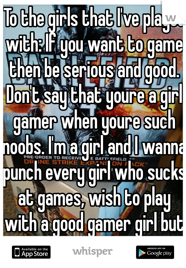 To the girls that I've played with: If you want to game then be serious and good. Don't say that youre a girl gamer when youre such noobs. I'm a girl and I wanna punch every girl who sucks at games, wish to play with a good gamer girl but there are none. 