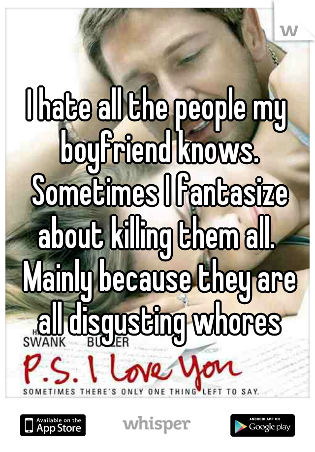 I hate all the people my boyfriend knows. Sometimes I fantasize about killing them all.  Mainly because they are all disgusting whores