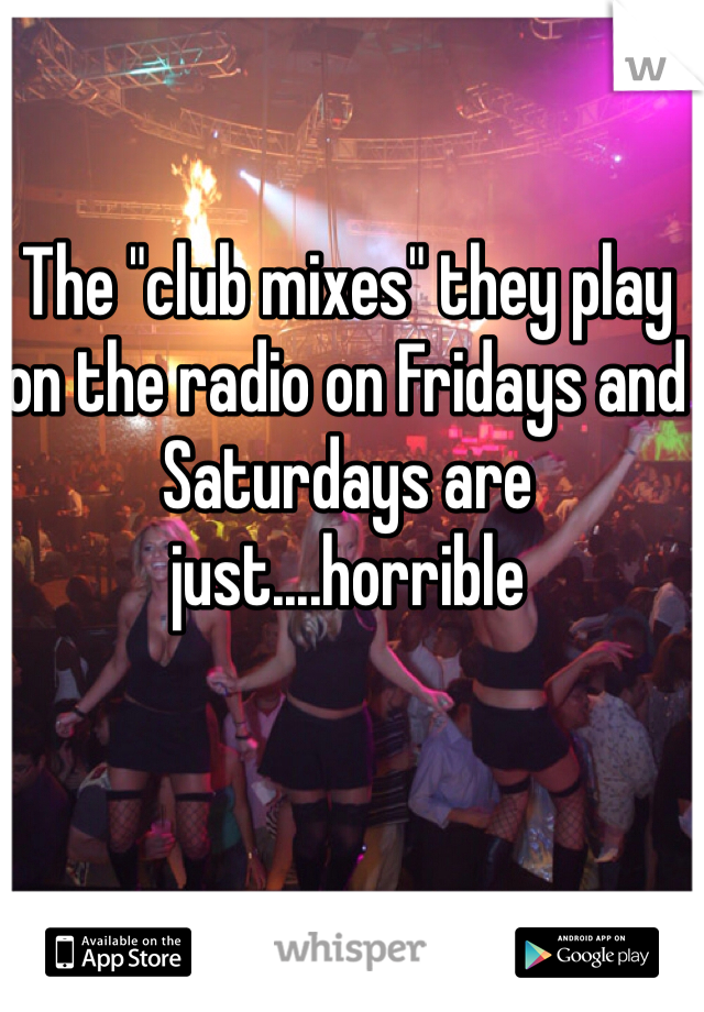 The "club mixes" they play on the radio on Fridays and Saturdays are just....horrible 