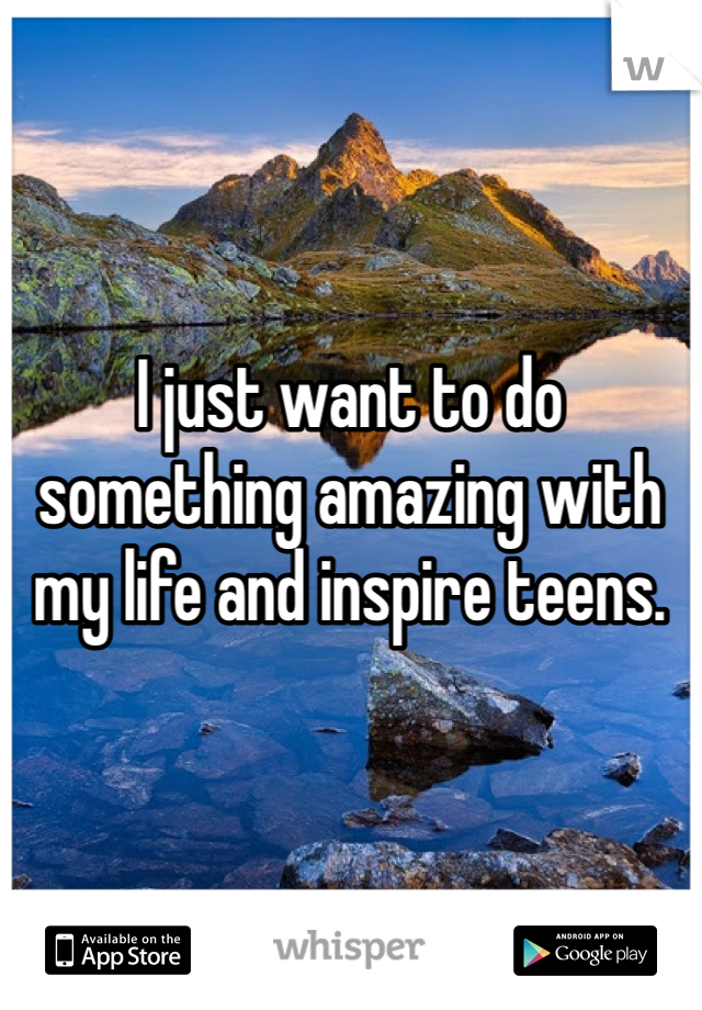 I just want to do something amazing with my life and inspire teens. 