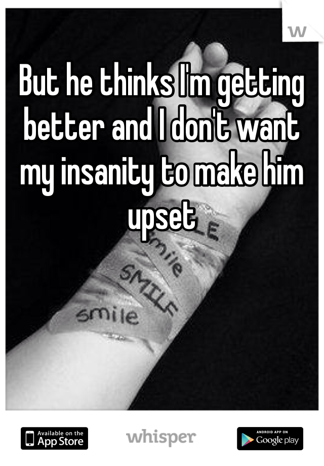 But he thinks I'm getting better and I don't want my insanity to make him upset