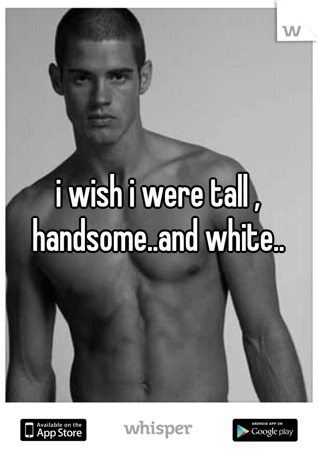 i wish i were tall , handsome..and white.. 