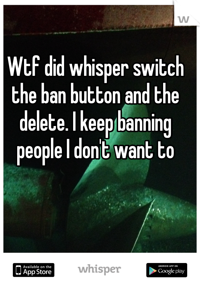 Wtf did whisper switch the ban button and the delete. I keep banning people I don't want to