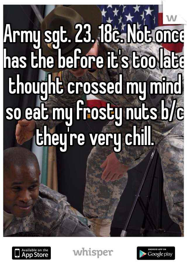 Army sgt. 23. 18c. Not once has the before it's too late thought crossed my mind so eat my frosty nuts b/c they're very chill. 
