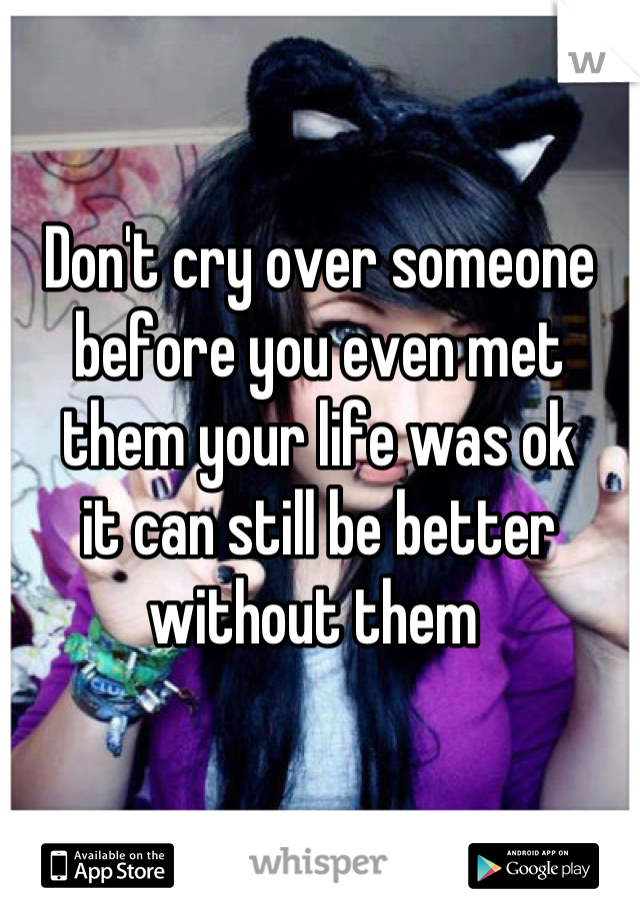 Don't cry over someone
before you even met them your life was ok 
it can still be better without them 