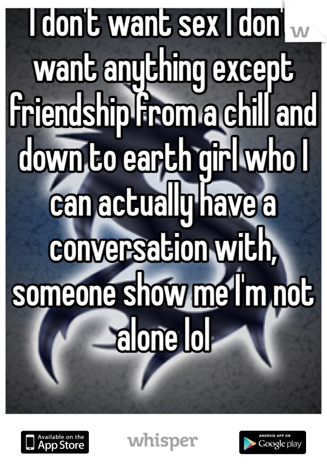 I don't want sex I don't want anything except friendship from a chill and down to earth girl who I can actually have a conversation with, someone show me I'm not alone lol