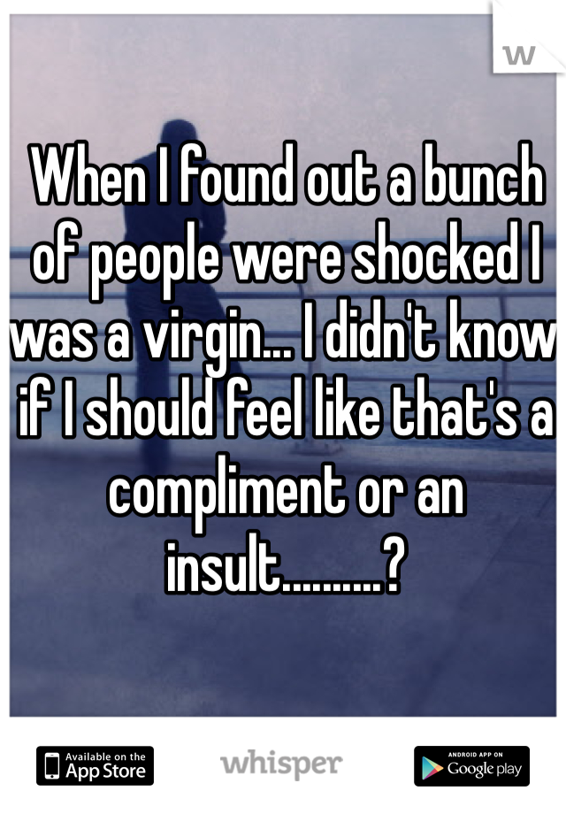 When I found out a bunch of people were shocked I was a virgin... I didn't know if I should feel like that's a compliment or an insult..........?
