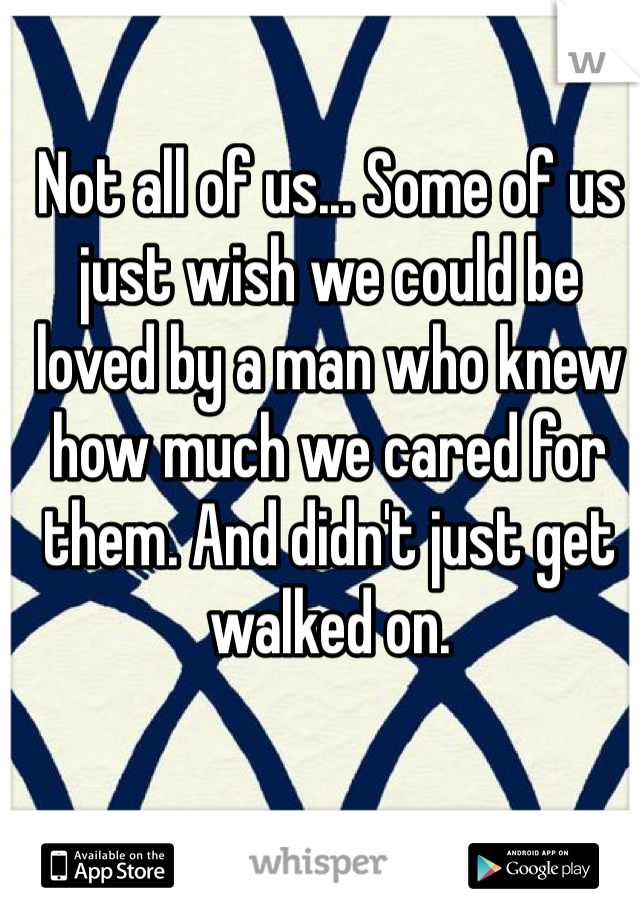 Not all of us... Some of us just wish we could be loved by a man who knew how much we cared for them. And didn't just get walked on.