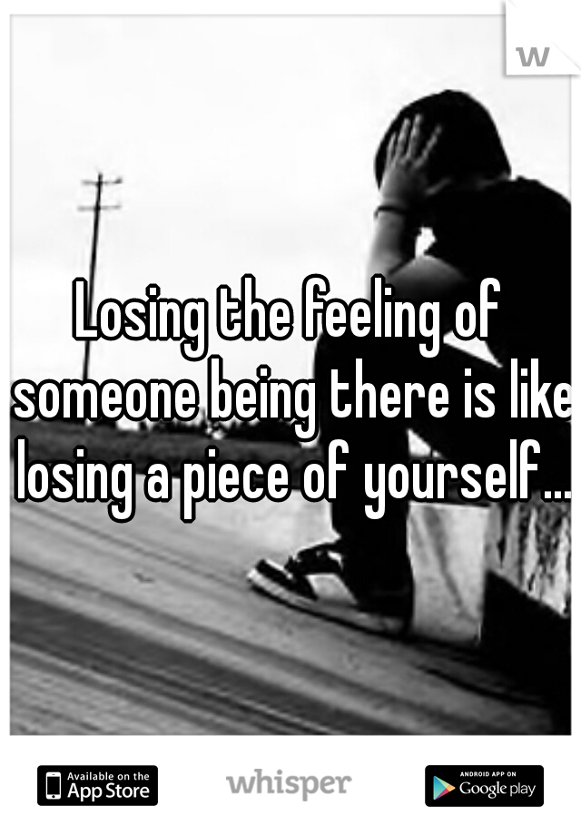 Losing the feeling of someone being there is like losing a piece of yourself...
