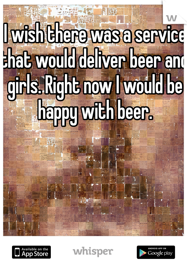 I wish there was a service that would deliver beer and girls. Right now I would be happy with beer. 