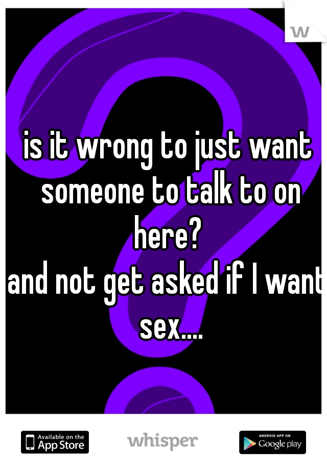 is it wrong to just want someone to talk to on here? 
and not get asked if I want sex....