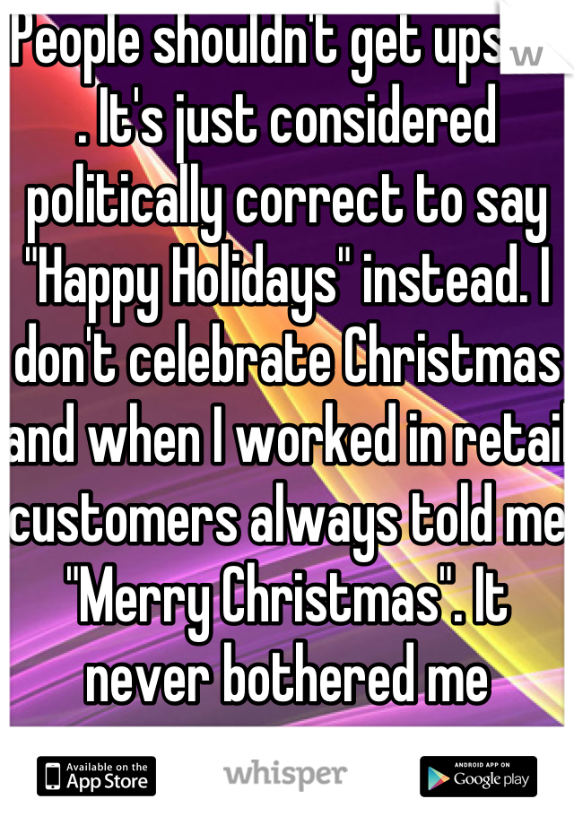 People shouldn't get upset. . It's just considered politically correct to say "Happy Holidays" instead. I don't celebrate Christmas and when I worked in retail customers always told me "Merry Christmas". It never bothered me 