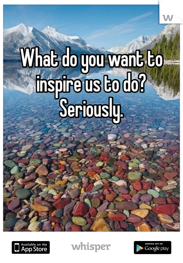 What do you want to inspire us to do? Seriously.