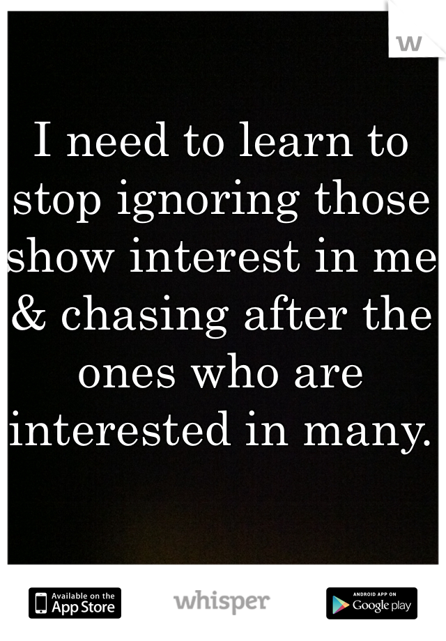 I need to learn to stop ignoring those show interest in me & chasing after the ones who are interested in many. 