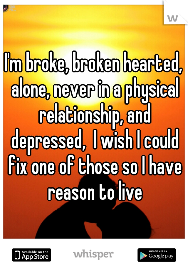 I'm broke, broken hearted, alone, never in a physical relationship, and depressed,  I wish I could fix one of those so I have reason to live