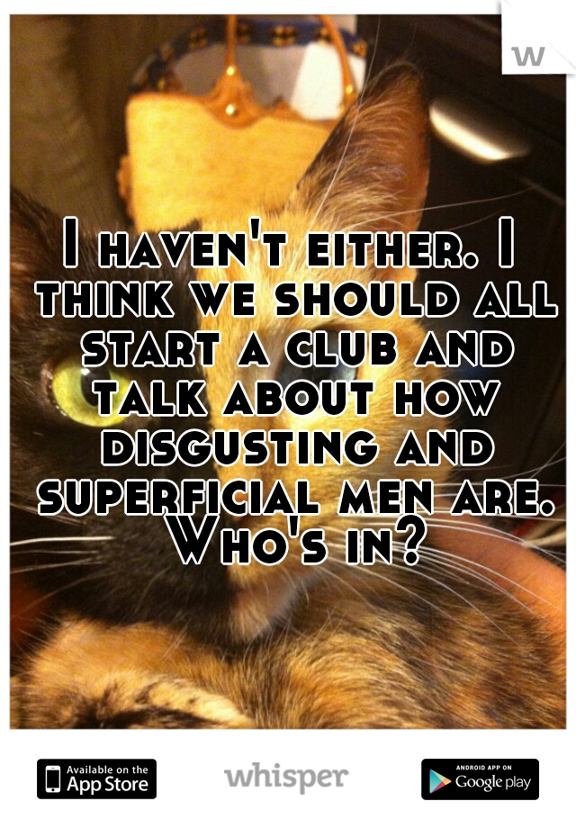 I haven't either. I think we should all start a club and talk about how disgusting and superficial men are. Who's in?