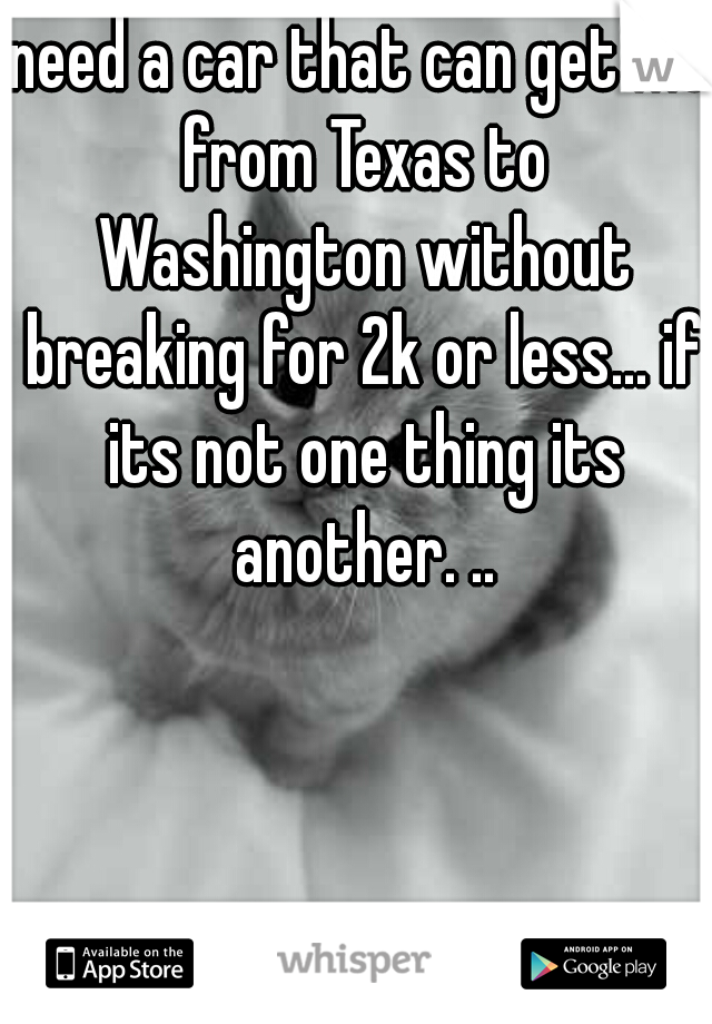 need a car that can get me from Texas to Washington without breaking for 2k or less... if its not one thing its another. ..