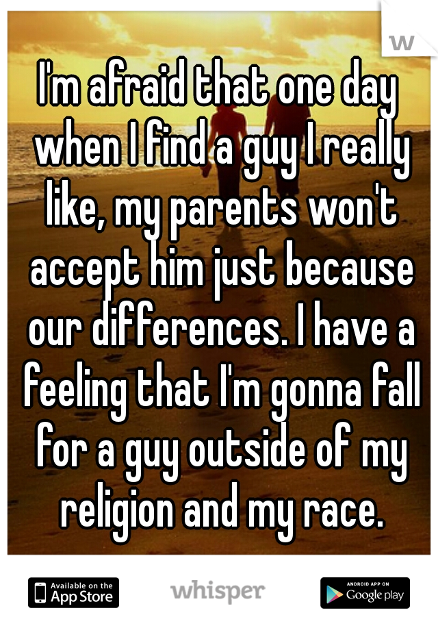 I'm afraid that one day when I find a guy I really like, my parents won't accept him just because our differences. I have a feeling that I'm gonna fall for a guy outside of my religion and my race.