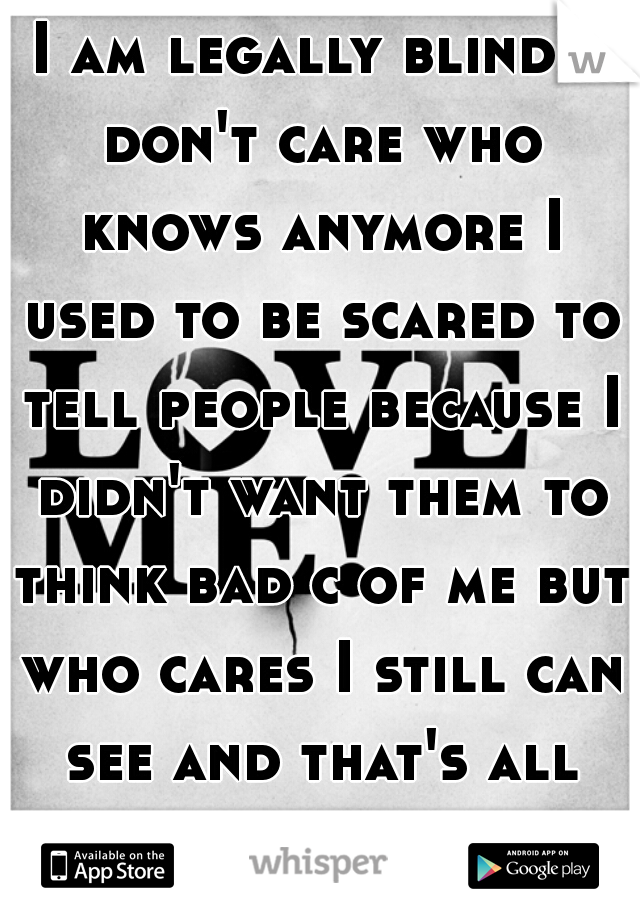 I am legally blind I don't care who knows anymore I used to be scared to tell people because I didn't want them to think bad c of me but who cares I still can see and that's all that matters.  
