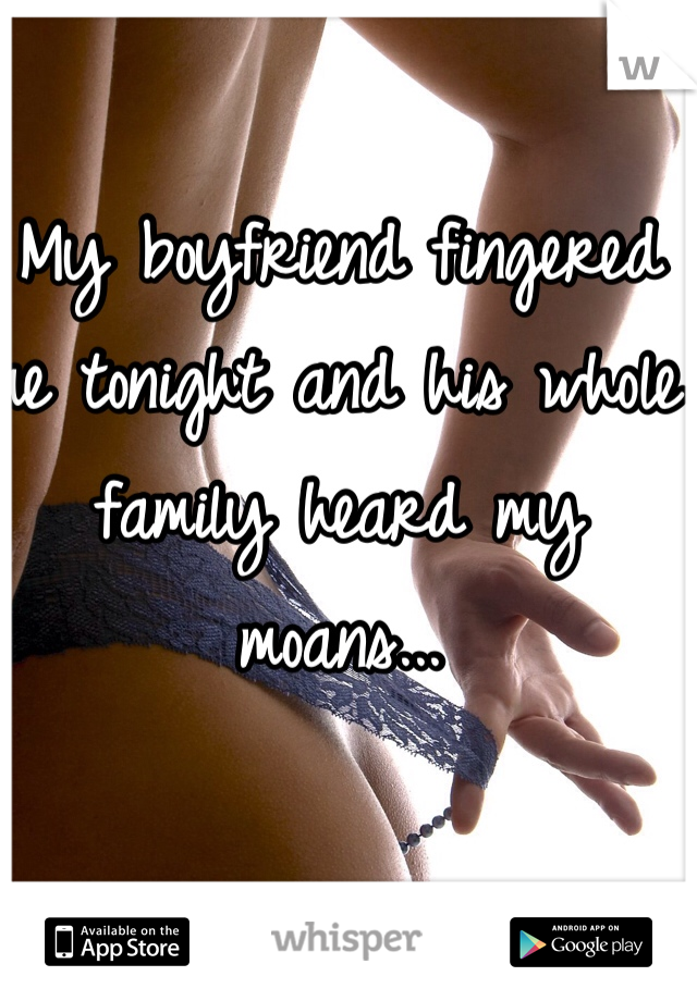 My boyfriend fingered me tonight and his whole family heard my moans...