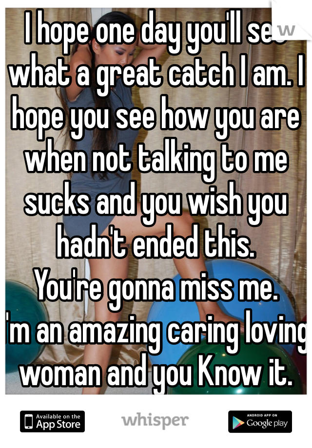 I hope one day you'll see what a great catch I am. I hope you see how you are when not talking to me sucks and you wish you hadn't ended this. 
You're gonna miss me. 
I'm an amazing caring loving woman and you Know it. 