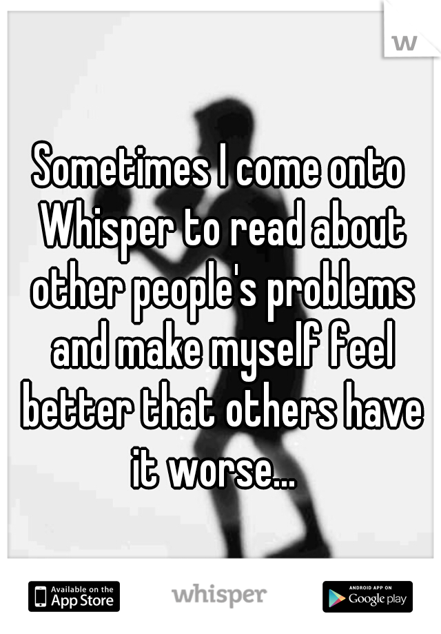 Sometimes I come onto Whisper to read about other people's problems and make myself feel better that others have it worse...  