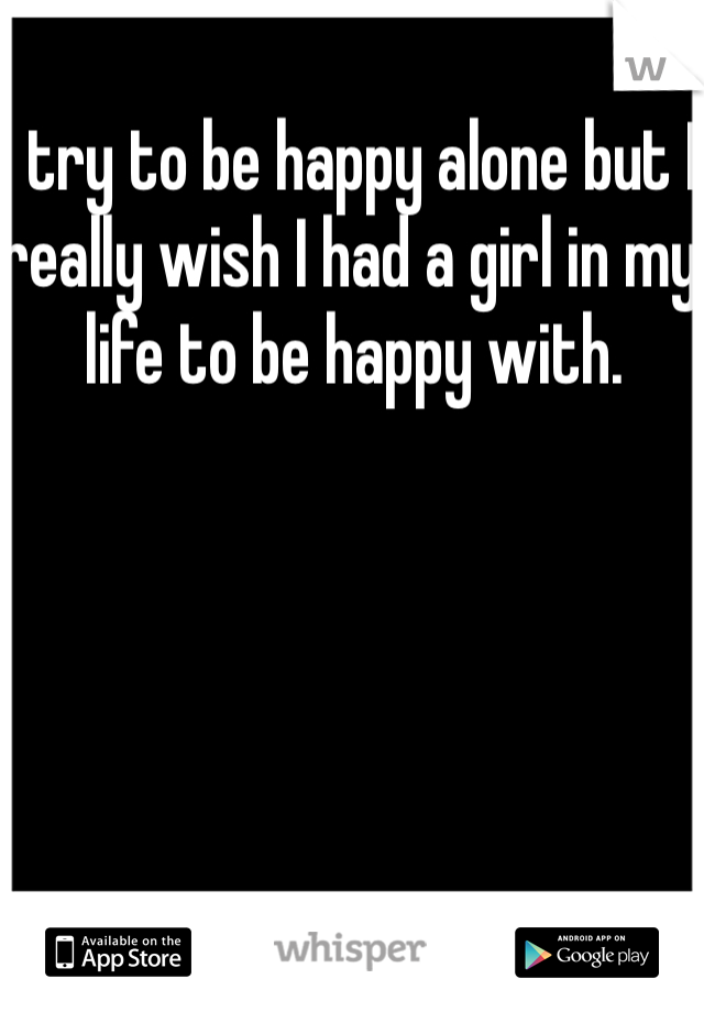 I try to be happy alone but I really wish I had a girl in my life to be happy with. 