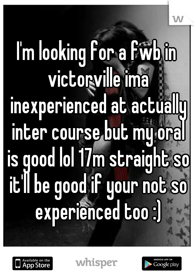 I'm looking for a fwb in victorville ima inexperienced at actually inter course but my oral is good lol 17m straight so it'll be good if your not so experienced too :)