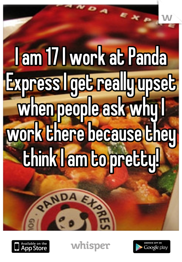 I am 17 I work at Panda Express I get really upset when people ask why I work there because they think I am to pretty!
