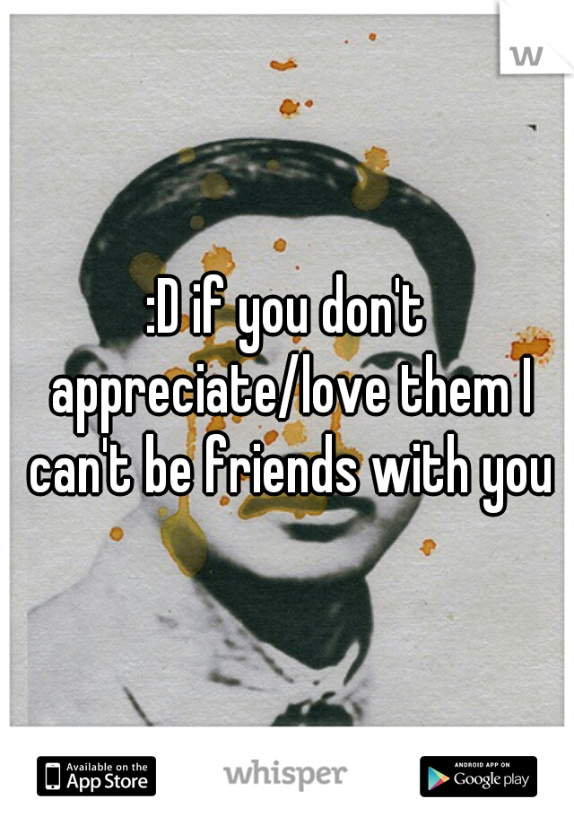 :D if you don't appreciate/love them I can't be friends with you