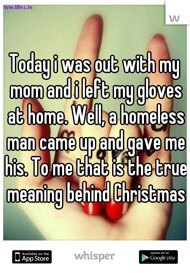 Today i was out with my mom and i left my gloves at home. Well, a homeless man came up and gave me his. To me that is the true meaning behind Christmas
 