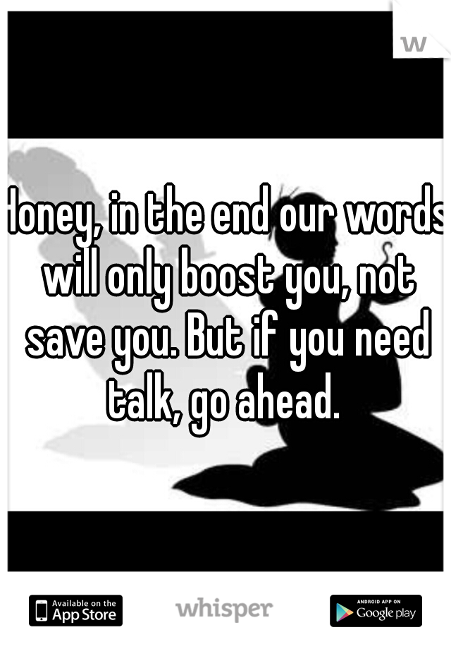 Honey, in the end our words will only boost you, not save you. But if you need talk, go ahead. 