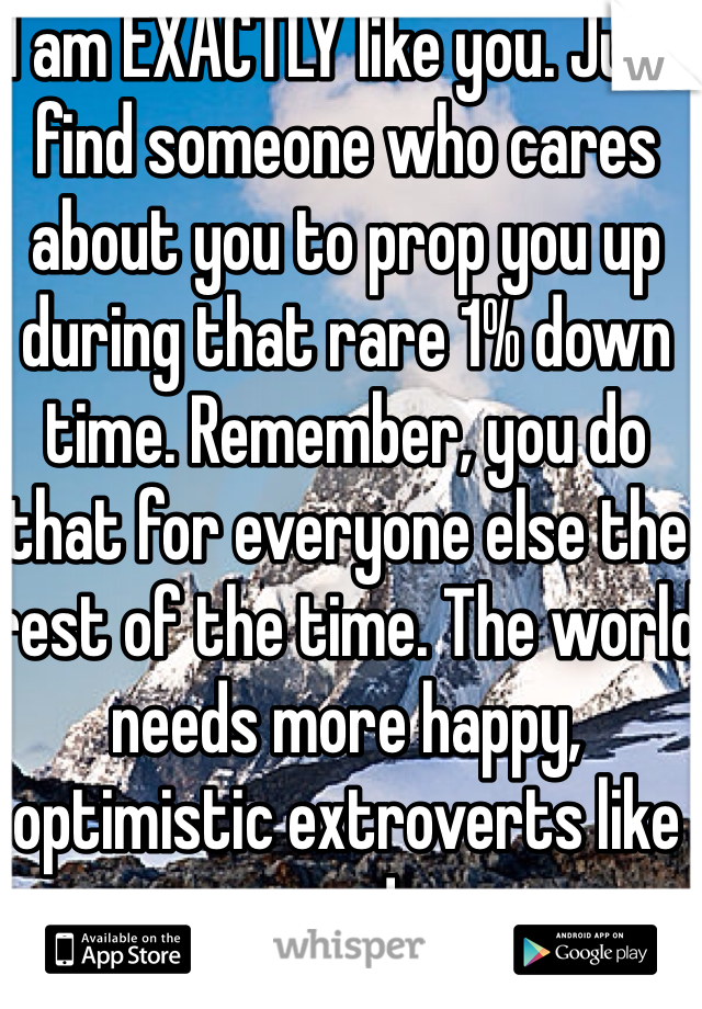 I am EXACTLY like you. Just find someone who cares about you to prop you up during that rare 1% down time. Remember, you do that for everyone else the rest of the time. The world needs more happy, optimistic extroverts like you!