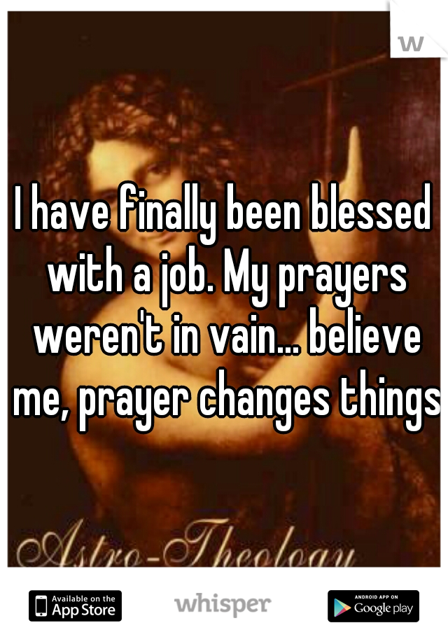 I have finally been blessed with a job. My prayers weren't in vain... believe me, prayer changes things